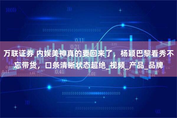 万联证券 内娱美神真的要回来了,杨颖巴黎看秀不忘带货,口条清晰状态超绝_视频_产品_品牌
