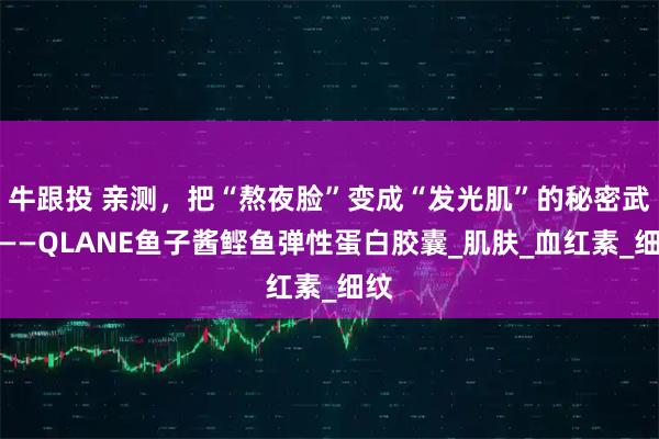 牛跟投 亲测,把“熬夜脸”变成“发光肌”的秘密武器——QLANE鱼子酱鲣鱼弹性蛋白胶囊_肌肤_血红素_细纹