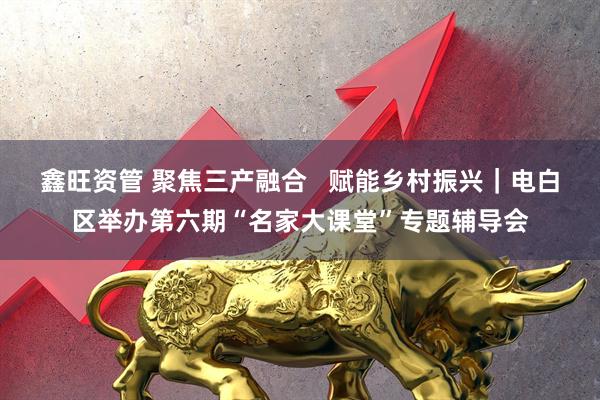 鑫旺资管 聚焦三产融合   赋能乡村振兴｜电白区举办第六期“名家大课堂”专题辅导会