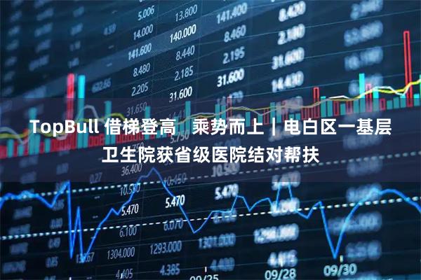 TopBull 借梯登高   乘势而上｜电白区一基层卫生院获省级医院结对帮扶