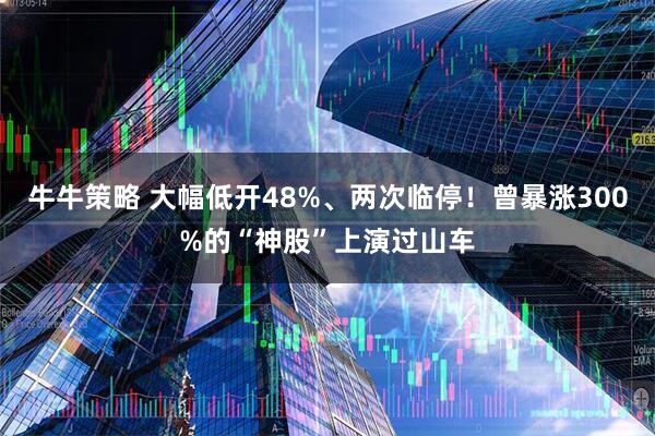 牛牛策略 大幅低开48%、两次临停！曾暴涨300%的“神股”上演过山车