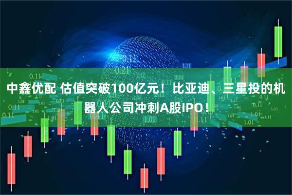 中鑫优配 估值突破100亿元！比亚迪、三星投的机器人公司冲刺A股IPO！